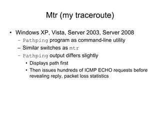 Mtr (my traceroute)
• Windows XP, Vista, Server 2003, Server 2008
– Pathping program as command-line utility
– Similar switches as mtr
– Pathping output differs slightly
• Displays path first
• Then issues hundreds of ICMP ECHO requests before
revealing reply, packet loss statistics
 