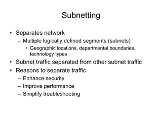 Subnetting
• Separates network
– Multiple logically defined segments (subnets)
• Geographic locations, departmental boundaries,
technology types
• Subnet traffic separated from other subnet traffic
• Reasons to separate traffic
– Enhance security
– Improve performance
– Simplify troubleshooting
 