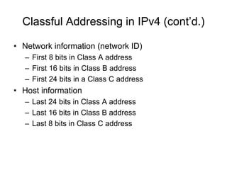 Classful Addressing in IPv4 (cont’d.)
• Network information (network ID)
– First 8 bits in Class A address
– First 16 bits in Class B address
– First 24 bits in a Class C address
• Host information
– Last 24 bits in Class A address
– Last 16 bits in Class B address
– Last 8 bits in Class C address
 