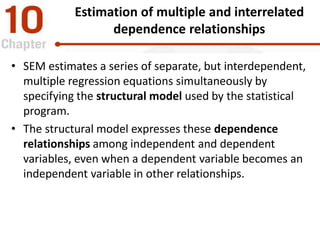 Estimation of multiple and interrelated
dependence relationships
• SEM estimates a series of separate, but interdependent,
multiple regression equations simultaneously by
specifying the structural model used by the statistical
program.
• The structural model expresses these dependence
relationships among independent and dependent
variables, even when a dependent variable becomes an
independent variable in other relationships.
 