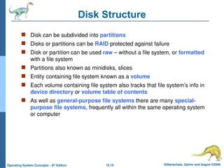 10.16 Silberschatz, Galvin and Gagne ©2009
Operating System Concepts – 8th
Edition
Disk Structure
 Disk can be subdivided into partitions
 Disks or partitions can be RAID protected against failure
 Disk or partition can be used raw – without a file system, or formatted
with a file system
 Partitions also known as minidisks, slices
 Entity containing file system known as a volume
 Each volume containing file system also tracks that file system’s info in
device directory or volume table of contents
 As well as general-purpose file systems there are many special-
purpose file systems, frequently all within the same operating system
or computer
 