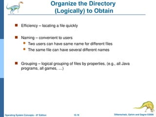 10.19 Silberschatz, Galvin and Gagne ©2009
Operating System Concepts – 8th
Edition
Organize the Directory
(Logically) to Obtain
 Efficiency – locating a file quickly
 Naming – convenient to users
 Two users can have same name for different files
 The same file can have several different names
 Grouping – logical grouping of files by properties, (e.g., all Java
programs, all games, …)
 