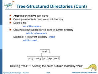 10.24 Silberschatz, Galvin and Gagne ©2009
Operating System Concepts – 8th
Edition
Tree-Structured Directories (Cont)
 Absolute or relative path name
 Creating a new file is done in current directory
 Delete a file
rm <file-name>
 Creating a new subdirectory is done in current directory
mkdir <dir-name>
Example: if in current directory /mail
mkdir count
mail
prog copy prt exp count
Deleting “mail”  deleting the entire subtree rooted by “mail”
 