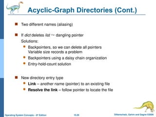10.26 Silberschatz, Galvin and Gagne ©2009
Operating System Concepts – 8th
Edition
Acyclic-Graph Directories (Cont.)
 Two different names (aliasing)
 If dict deletes list  dangling pointer
Solutions:
 Backpointers, so we can delete all pointers
Variable size records a problem
 Backpointers using a daisy chain organization
 Entry-hold-count solution
 New directory entry type
 Link – another name (pointer) to an existing file
 Resolve the link – follow pointer to locate the file
 