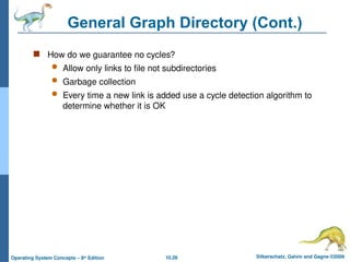 10.28 Silberschatz, Galvin and Gagne ©2009
Operating System Concepts – 8th
Edition
General Graph Directory (Cont.)
 How do we guarantee no cycles?
 Allow only links to file not subdirectories
 Garbage collection
 Every time a new link is added use a cycle detection algorithm to
determine whether it is OK
 
