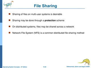 10.32 Silberschatz, Galvin and Gagne ©2009
Operating System Concepts – 8th
Edition
File Sharing
 Sharing of files on multi-user systems is desirable
 Sharing may be done through a protection scheme
 On distributed systems, files may be shared across a network
 Network File System (NFS) is a common distributed file-sharing method
 