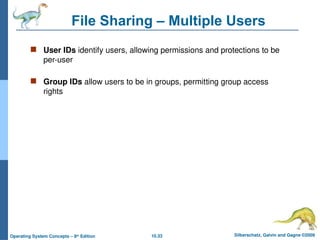 10.33 Silberschatz, Galvin and Gagne ©2009
Operating System Concepts – 8th
Edition
File Sharing – Multiple Users
 User IDs identify users, allowing permissions and protections to be
per-user
 Group IDs allow users to be in groups, permitting group access
rights
 