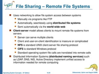10.34 Silberschatz, Galvin and Gagne ©2009
Operating System Concepts – 8th
Edition
File Sharing – Remote File Systems
 Uses networking to allow file system access between systems
 Manually via programs like FTP
 Automatically, seamlessly using distributed file systems
 Semi automatically via the world wide web
 Client-server model allows clients to mount remote file systems from
servers
 Server can serve multiple clients
 Client and user-on-client identification is insecure or complicated
 NFS is standard UNIX client-server file sharing protocol
 CIFS is standard Windows protocol
 Standard operating system file calls are translated into remote calls
 Distributed Information Systems (distributed naming services) such
as LDAP, DNS, NIS, Active Directory implement unified access to
information needed for remote computing
 