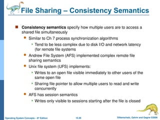 10.36 Silberschatz, Galvin and Gagne ©2009
Operating System Concepts – 8th
Edition
File Sharing – Consistency Semantics
 Consistency semantics specify how multiple users are to access a
shared file simultaneously
 Similar to Ch 7 process synchronization algorithms
 Tend to be less complex due to disk I/O and network latency
(for remote file systems
 Andrew File System (AFS) implemented complex remote file
sharing semantics
 Unix file system (UFS) implements:
 Writes to an open file visible immediately to other users of the
same open file
 Sharing file pointer to allow multiple users to read and write
concurrently
 AFS has session semantics
 Writes only visible to sessions starting after the file is closed
 