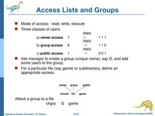 10.38 Silberschatz, Galvin and Gagne ©2009
Operating System Concepts – 8th
Edition
Access Lists and Groups
 Mode of access: read, write, execute
 Three classes of users
RWX
a) owner access 7  1 1 1
RWX
b) group access 6  1 1 0
RWX
c) public access 1  0 0 1
 Ask manager to create a group (unique name), say G, and add
some users to the group.
 For a particular file (say game) or subdirectory, define an
appropriate access.
owner group public
chmod 761 game
Attach a group to a file
chgrp G game
 