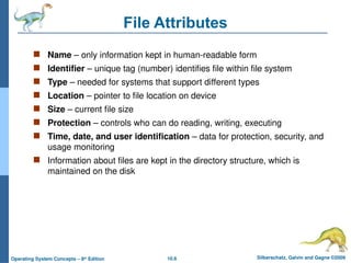 10.6 Silberschatz, Galvin and Gagne ©2009
Operating System Concepts – 8th
Edition
File Attributes
 Name – only information kept in human-readable form
 Identifier – unique tag (number) identifies file within file system
 Type – needed for systems that support different types
 Location – pointer to file location on device
 Size – current file size
 Protection – controls who can do reading, writing, executing
 Time, date, and user identification – data for protection, security, and
usage monitoring
 Information about files are kept in the directory structure, which is
maintained on the disk
 