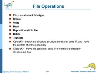 10.7 Silberschatz, Galvin and Gagne ©2009
Operating System Concepts – 8th
Edition
File Operations
 File is an abstract data type
 Create
 Write
 Read
 Reposition within file
 Delete
 Truncate
 Open(Fi) – search the directory structure on disk for entry Fi, and move
the content of entry to memory
 Close (Fi) – move the content of entry Fi in memory to directory
structure on disk
 