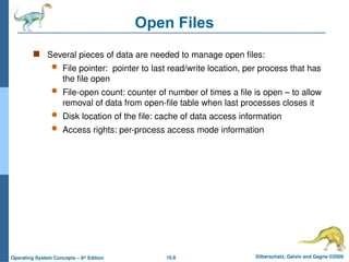 10.8 Silberschatz, Galvin and Gagne ©2009
Operating System Concepts – 8th
Edition
Open Files
 Several pieces of data are needed to manage open files:
 File pointer: pointer to last read/write location, per process that has
the file open
 File-open count: counter of number of times a file is open – to allow
removal of data from open-file table when last processes closes it
 Disk location of the file: cache of data access information
 Access rights: per-process access mode information
 
