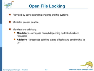 10.9 Silberschatz, Galvin and Gagne ©2009
Operating System Concepts – 8th
Edition
Open File Locking
 Provided by some operating systems and file systems
 Mediates access to a file
 Mandatory or advisory:
 Mandatory – access is denied depending on locks held and
requested
 Advisory – processes can find status of locks and decide what to
do
 