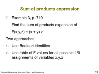 Discrete Mathematical Structures: Theory and Applications 19
Sum of products expression
 Example 3, p. 710
Find the sum of products expansion of
F(x,y,z) = (x + y) z’
Two approaches:
1) Use Boolean identifies
2) Use table of F values for all possible 1/0
assignments of variables x,y,z
 