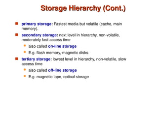 Storage Hierarchy (Cont.)
Storage Hierarchy (Cont.)
 primary storage: Fastest media but volatile (cache, main
memory).
 secondary storage: next level in hierarchy, non-volatile,
moderately fast access time
 also called on-line storage
 E.g. flash memory, magnetic disks
 tertiary storage: lowest level in hierarchy, non-volatile, slow
access time
 also called off-line storage
 E.g. magnetic tape, optical storage
 