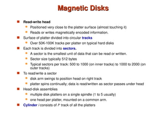 Magnetic Disks
Magnetic Disks
 Read-write head
 Positioned very close to the platter surface (almost touching it)
 Reads or writes magnetically encoded information.
 Surface of platter divided into circular tracks
 Over 50K-100K tracks per platter on typical hard disks
 Each track is divided into sectors.
 A sector is the smallest unit of data that can be read or written.
 Sector size typically 512 bytes
 Typical sectors per track: 500 to 1000 (on inner tracks) to 1000 to 2000 (on
outer tracks)
 To read/write a sector
 disk arm swings to position head on right track
 platter spins continually; data is read/written as sector passes under head
 Head-disk assemblies
 multiple disk platters on a single spindle (1 to 5 usually)
 one head per platter, mounted on a common arm.
 Cylinder i consists of ith
track of all the platters
 