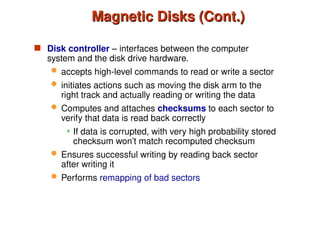 Magnetic Disks (Cont.)
Magnetic Disks (Cont.)
 Disk controller – interfaces between the computer
system and the disk drive hardware.
 accepts high-level commands to read or write a sector
 initiates actions such as moving the disk arm to the
right track and actually reading or writing the data
 Computes and attaches checksums to each sector to
verify that data is read back correctly
 If data is corrupted, with very high probability stored
checksum won’t match recomputed checksum
 Ensures successful writing by reading back sector
after writing it
 Performs remapping of bad sectors
 