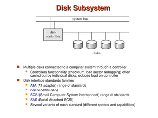Disk Subsystem
Disk Subsystem
 Multiple disks connected to a computer system through a controller
 Controllers functionality (checksum, bad sector remapping) often
carried out by individual disks; reduces load on controller
 Disk interface standards families
 ATA (AT adaptor) range of standards
 SATA (Serial ATA)
 SCSI (Small Computer System Interconnect) range of standards
 SAS (Serial Attached SCSI)
 Several variants of each standard (different speeds and capabilities)
 