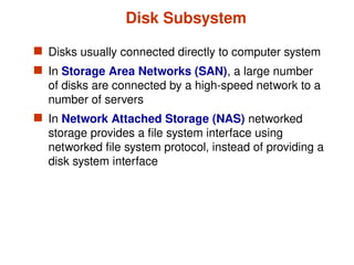 Disk Subsystem
 Disks usually connected directly to computer system
 In Storage Area Networks (SAN), a large number
of disks are connected by a high-speed network to a
number of servers
 In Network Attached Storage (NAS) networked
storage provides a file system interface using
networked file system protocol, instead of providing a
disk system interface
 