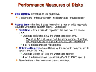 Performance Measures of Disks
Performance Measures of Disks
 Disk capacity is the size of the hard drive.
 = #cylinders * #tracks/cylinder * #sectors/track * #bytes/sector
 Access time – the time it takes from when a read or write request is
issued to when data transfer begins. Consists of:
 Seek time – time it takes to reposition the arm over the correct
track.
 Average seek time is 1/2 the worst case seek time.
– Would be 1/3 if all tracks had the same number of sectors,
and we ignore the time to start and stop arm movement
 4 to 10 milliseconds on typical disks
 Rotational latency – time it takes for the sector to be accessed to
appear under the head.
 Average latency is 1/2 of the worst case latency.
 4 to 11 milliseconds on typical disks (5400 to 15000 r.p.m.)
 Transfer time – time to transfer data to memory.
 
