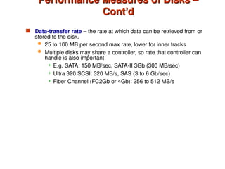 Performance Measures of Disks –
Performance Measures of Disks –
Cont’d
Cont’d
 Data-transfer rate – the rate at which data can be retrieved from or
stored to the disk.
 25 to 100 MB per second max rate, lower for inner tracks
 Multiple disks may share a controller, so rate that controller can
handle is also important
 E.g. SATA: 150 MB/sec, SATA-II 3Gb (300 MB/sec)
 Ultra 320 SCSI: 320 MB/s, SAS (3 to 6 Gb/sec)
 Fiber Channel (FC2Gb or 4Gb): 256 to 512 MB/s
 