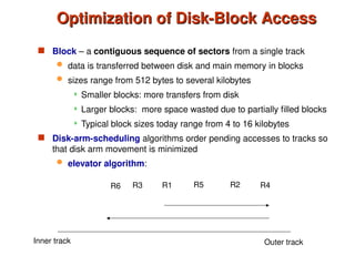 Optimization of Disk-Block Access
Optimization of Disk-Block Access
 Block – a contiguous sequence of sectors from a single track
 data is transferred between disk and main memory in blocks
 sizes range from 512 bytes to several kilobytes
 Smaller blocks: more transfers from disk
 Larger blocks: more space wasted due to partially filled blocks
 Typical block sizes today range from 4 to 16 kilobytes
 Disk-arm-scheduling algorithms order pending accesses to tracks so
that disk arm movement is minimized
 elevator algorithm:
R1 R5 R2 R4
R3
R6
Inner track Outer track
 