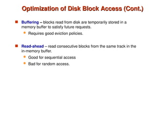 Optimization of Disk Block Access (Cont.)
Optimization of Disk Block Access (Cont.)
 Buffering – blocks read from disk are temporarily stored in a
memory buffer to satisfy future requests.
 Requires good eviction policies.
 Read-ahead – read consecutive blocks from the same track in the
in-memory buffer.
 Good for sequential access
 Bad for random access.
 