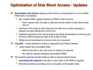  Nonvolatile write buffers speed up disk writes by writing blocks to a non-volatile
RAM buffer immediately
 Non-volatile RAM: battery backed up RAM or flash memory
 Even if power fails, the data is safe and will be written to disk when power
returns
 Controller then writes to disk whenever the disk has no other requests or
request has been pending for some time
 Database operations that require data to be safely stored before continuing can
continue without waiting for data to be written to disk
 Writes can be reordered to minimize disk arm movement
 Log disk – a disk devoted to writing a sequential log of block updates
 Used exactly like nonvolatile RAM
 Write to log disk is very fast since no seeks are required
 No need for special hardware (Nonvolatile-RAM)
 File systems typically reorder writes to disk to improve performance
 Journaling file systems write data in safe order to NV-RAM or log disk
 Reordering without journaling: risk of corruption of file system data
Optimization of Disk Block Access - Updates
Optimization of Disk Block Access - Updates
 