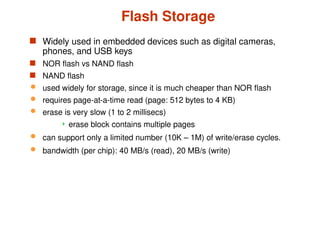 Flash Storage
 Widely used in embedded devices such as digital cameras,
phones, and USB keys
 NOR flash vs NAND flash
 NAND flash
 used widely for storage, since it is much cheaper than NOR flash
 requires page-at-a-time read (page: 512 bytes to 4 KB)
 erase is very slow (1 to 2 millisecs)
 erase block contains multiple pages
 can support only a limited number (10K – 1M) of write/erase cycles.
 bandwidth (per chip): 40 MB/s (read), 20 MB/s (write)
 