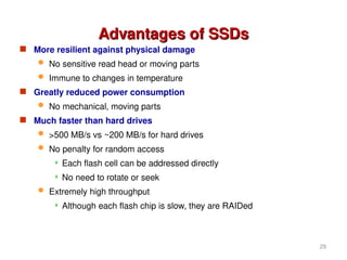Advantages of SSDs
Advantages of SSDs
 More resilient against physical damage
 No sensitive read head or moving parts
 Immune to changes in temperature
 Greatly reduced power consumption
 No mechanical, moving parts
 Much faster than hard drives
 >500 MB/s vs ~200 MB/s for hard drives
 No penalty for random access
 Each flash cell can be addressed directly
 No need to rotate or seek
 Extremely high throughput
 Although each flash chip is slow, they are RAIDed
29
 
