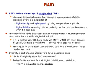 RAID
RAID
 RAID: Redundant Arrays of Independent Disks
 disk organization techniques that manage a large numbers of disks,
providing a view of a single disk of
 high capacity and high speed by using multiple disks in parallel,
 high reliability by storing data redundantly, so that data can be recovered
even if a disk fails
 The chance that some disk out of a set of N disks will fail is much higher than
the chance that a specific single disk will fail.
 E.g., a system with 100 disks, each with MTTF of 100,000 hours (approx.
11 years), will have a system MTTF of 1000 hours (approx. 41 days)
 Techniques for using redundancy to avoid data loss are critical with large
numbers of disks
 Originally a cost-effective alternative to large, expensive disks
 I in RAID originally stood for ``inexpensive’’
 Today RAIDs are used for their higher reliability and bandwidth.
 The “I” is interpreted as independent
 