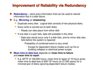 Improvement of Reliability via Redundancy
Improvement of Reliability via Redundancy
 Redundancy – store extra information that can be used to rebuild
information lost in a disk failure
 E.g., Mirroring (or shadowing)
 Duplicate every disk. Logical disk consists of two physical disks.
 Every write is carried out on both disks
 Reads can take place from either disk
 If one disk in a pair fails, data still available in the other
 Data loss would occur only if a disk fails, and its mirror disk also
fails before the system is repaired
– Probability of combined event is very small
» Except for dependent failure modes such as fire or
building collapse or electrical power surges
 Mean time to data loss depends on mean time to failure
and mean time to repair
 E.g. MTTF of 100,000 hours, mean time to repair of 10 hours gives
mean time to data loss of 500*106
hours (or 57,000 years) for a
mirrored pair of disks (ignoring dependent failure modes)
 