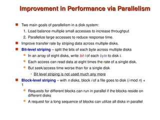 Improvement in Performance via Parallelism
Improvement in Performance via Parallelism
 Two main goals of parallelism in a disk system:
1. Load balance multiple small accesses to increase throughput
2. Parallelize large accesses to reduce response time.
 Improve transfer rate by striping data across multiple disks.
 Bit-level striping – split the bits of each byte across multiple disks
 In an array of eight disks, write bit i of each byte to disk i.
 Each access can read data at eight times the rate of a single disk.
 But seek/access time worse than for a single disk
 Bit level striping is not used much any more
 Block-level striping – with n disks, block i of a file goes to disk (i mod n) +
1
 Requests for different blocks can run in parallel if the blocks reside on
different disks
 A request for a long sequence of blocks can utilize all disks in parallel
 