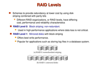 RAID Levels
RAID Levels
 Schemes to provide redundancy at lower cost by using disk
striping combined with parity bits
 Different RAID organizations, or RAID levels, have differing
cost, performance and reliability characteristics
 RAID Level 1: Mirrored disks with block striping
 Offers best write performance.
 Popular for applications such as storing log files in a database system.
 RAID Level 0: Block striping; non-redundant.
 Used in high-performance applications where data loss is not critical.
 