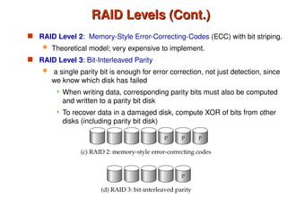RAID Levels (Cont.)
RAID Levels (Cont.)
 RAID Level 2: Memory-Style Error-Correcting-Codes (ECC) with bit striping.
 Theoretical model; very expensive to implement.
 RAID Level 3: Bit-Interleaved Parity
 a single parity bit is enough for error correction, not just detection, since
we know which disk has failed
 When writing data, corresponding parity bits must also be computed
and written to a parity bit disk
 To recover data in a damaged disk, compute XOR of bits from other
disks (including parity bit disk)
 