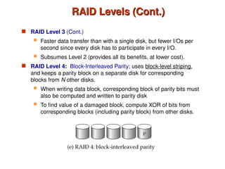 RAID Levels (Cont.)
RAID Levels (Cont.)
 RAID Level 3 (Cont.)
 Faster data transfer than with a single disk, but fewer I/Os per
second since every disk has to participate in every I/O.
 Subsumes Level 2 (provides all its benefits, at lower cost).
 RAID Level 4: Block-Interleaved Parity; uses block-level striping,
and keeps a parity block on a separate disk for corresponding
blocks from N other disks.
 When writing data block, corresponding block of parity bits must
also be computed and written to parity disk
 To find value of a damaged block, compute XOR of bits from
corresponding blocks (including parity block) from other disks.
 