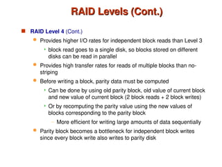 RAID Levels (Cont.)
RAID Levels (Cont.)
 RAID Level 4 (Cont.)
 Provides higher I/O rates for independent block reads than Level 3
 block read goes to a single disk, so blocks stored on different
disks can be read in parallel
 Provides high transfer rates for reads of multiple blocks than no-
striping
 Before writing a block, parity data must be computed
 Can be done by using old parity block, old value of current block
and new value of current block (2 block reads + 2 block writes)
 Or by recomputing the parity value using the new values of
blocks corresponding to the parity block
– More efficient for writing large amounts of data sequentially
 Parity block becomes a bottleneck for independent block writes
since every block write also writes to parity disk
 