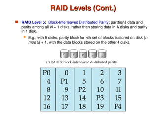 RAID Levels (Cont.)
RAID Levels (Cont.)
 RAID Level 5: Block-Interleaved Distributed Parity; partitions data and
parity among all N + 1 disks, rather than storing data in N disks and parity
in 1 disk.
 E.g., with 5 disks, parity block for nth set of blocks is stored on disk (n
mod 5) + 1, with the data blocks stored on the other 4 disks.
 