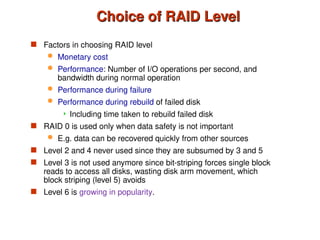 Choice of RAID Level
Choice of RAID Level
 Factors in choosing RAID level
 Monetary cost
 Performance: Number of I/O operations per second, and
bandwidth during normal operation
 Performance during failure
 Performance during rebuild of failed disk
 Including time taken to rebuild failed disk
 RAID 0 is used only when data safety is not important
 E.g. data can be recovered quickly from other sources
 Level 2 and 4 never used since they are subsumed by 3 and 5
 Level 3 is not used anymore since bit-striping forces single block
reads to access all disks, wasting disk arm movement, which
block striping (level 5) avoids
 Level 6 is growing in popularity.
 