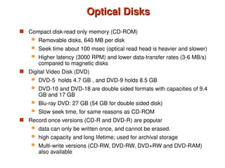Optical Disks
Optical Disks
 Compact disk-read only memory (CD-ROM)
 Removable disks, 640 MB per disk
 Seek time about 100 msec (optical read head is heavier and slower)
 Higher latency (3000 RPM) and lower data-transfer rates (3-6 MB/s)
compared to magnetic disks
 Digital Video Disk (DVD)
 DVD-5 holds 4.7 GB , and DVD-9 holds 8.5 GB
 DVD-10 and DVD-18 are double sided formats with capacities of 9.4
GB and 17 GB
 Blu-ray DVD: 27 GB (54 GB for double sided disk)
 Slow seek time, for same reasons as CD-ROM
 Record once versions (CD-R and DVD-R) are popular
 data can only be written once, and cannot be erased.
 high capacity and long lifetime; used for archival storage
 Multi-write versions (CD-RW, DVD-RW, DVD+RW and DVD-RAM)
also available
 