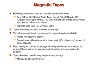 Magnetic Tapes
Magnetic Tapes
 Hold large volumes of data and provide high transfer rates
 Few GB for DAT (Digital Audio Tape) format, 10-40 GB with DLT
(Digital Linear Tape) format, 100 GB+ with Ultrium format, and 330 GB
with Ampex helical scan format
 Transfer rates from few to 10s of MB/s
 Tapes are cheap, but cost of drives is very high
 Very slow access time in comparison to magnetic and optical disks
 limited to sequential access.
 Some formats (Accelis) provide faster seek (10s of seconds) at cost of
lower capacity
 Used mainly for backup, for storage of infrequently used information, and
as an off-line medium for transferring information from one system to
another.
 Tape jukeboxes used for very large capacity storage
 Multiple petabyes (1015
bytes)
 