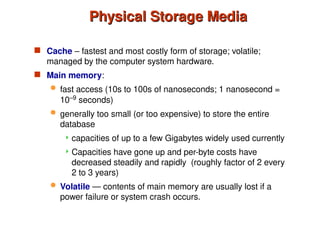 Physical Storage Media
Physical Storage Media
 Cache – fastest and most costly form of storage; volatile;
managed by the computer system hardware.
 Main memory:
 fast access (10s to 100s of nanoseconds; 1 nanosecond =
10–9
seconds)
 generally too small (or too expensive) to store the entire
database
 capacities of up to a few Gigabytes widely used currently
 Capacities have gone up and per-byte costs have
decreased steadily and rapidly (roughly factor of 2 every
2 to 3 years)
 Volatile — contents of main memory are usually lost if a
power failure or system crash occurs.
 