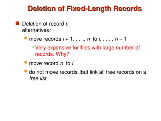 Deletion of Fixed-Length Records
Deletion of Fixed-Length Records
 Deletion of record i:
alternatives:
 move records i + 1, . . ., n to i, . . . , n – 1
Very expensive for files with large number of
records. Why?
 move record n to i
 do not move records, but link all free records on a
free list
 
