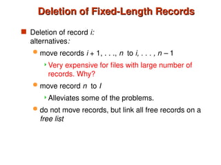 Deletion of Fixed-Length Records
Deletion of Fixed-Length Records
 Deletion of record i:
alternatives:
 move records i + 1, . . ., n to i, . . . , n – 1
Very expensive for files with large number of
records. Why?
 move record n to I
Alleviates some of the problems.
 do not move records, but link all free records on a
free list
 