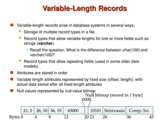 Variable-Length Records
Variable-Length Records
 Variable-length records arise in database systems in several ways:
 Storage of multiple record types in a file.
 Record types that allow variable lengths for one or more fields such as
strings (varchar)
 Recall the question: What is the difference between char(100) and
varchar(100)?
 Record types that allow repeating fields (used in some older data
models).
 Attributes are stored in order
 Variable length attributes represented by fixed size (offset, length), with
actual data stored after all fixed length attributes
 Null values represented by null-value bitmap
 
