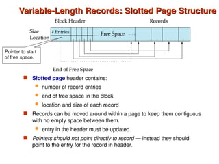 Variable-Length Records: Slotted Page Structure
Variable-Length Records: Slotted Page Structure
 Slotted page header contains:
 number of record entries
 end of free space in the block
 location and size of each record
 Records can be moved around within a page to keep them contiguous
with no empty space between them.
 entry in the header must be updated.
 Pointers should not point directly to record — instead they should
point to the entry for the record in header.
Pointer to start
of free space.
 