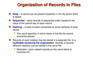 Organization of Records in Files
Organization of Records in Files
 Heap – a record can be placed anywhere in the file where there
is space
 Sequential – store records in sequential order, based on the
value of the search key of each record
 Hashing – a hash function computed on some attribute of each
record
 The result specifies in which block of the file the record
should be placed
 Records of each relation may be stored in a separate file. In a
multitable clustering file organization records of several
different relations can be stored in the same file
 Motivation: store related records on the same block to
minimize I/O
 