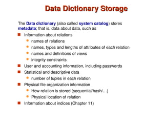 Data Dictionary Storage
Data Dictionary Storage
 Information about relations
 names of relations
 names, types and lengths of attributes of each relation
 names and definitions of views
 integrity constraints
 User and accounting information, including passwords
 Statistical and descriptive data
 number of tuples in each relation
 Physical file organization information
 How relation is stored (sequential/hash/…)
 Physical location of relation
 Information about indices (Chapter 11)
The Data dictionary (also called system catalog) stores
metadata; that is, data about data, such as
 
