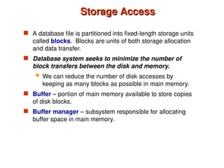 Storage Access
Storage Access
 A database file is partitioned into fixed-length storage units
called blocks. Blocks are units of both storage allocation
and data transfer.
 Database system seeks to minimize the number of
block transfers between the disk and memory.
 We can reduce the number of disk accesses by
keeping as many blocks as possible in main memory.
 Buffer – portion of main memory available to store copies
of disk blocks.
 Buffer manager – subsystem responsible for allocating
buffer space in main memory.
 